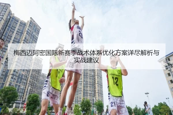 梅西迈阿密国际新赛季战术体系优化方案详尽解析与实战建议